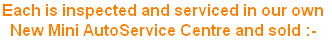 Each is inspected and serviced in our own 
New Mini AutoService Centre and sold :-
